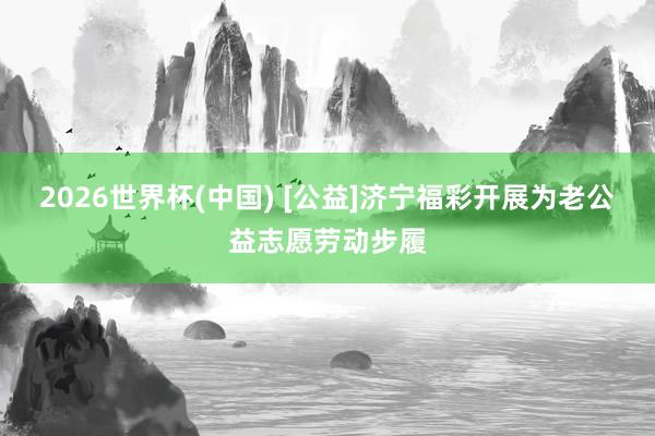 2026世界杯(中国) [公益]济宁福彩开展为老公益志愿劳动步履