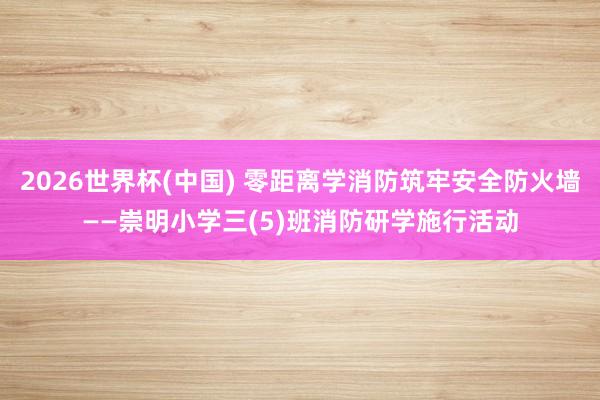 2026世界杯(中国) 零距离学消防筑牢安全防火墙——崇明小学三(5)班消防研学施行活动