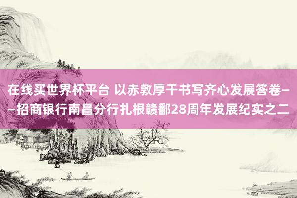 在线买世界杯平台 以赤敦厚干书写齐心发展答卷——招商银行南昌分行扎根赣鄱28周年发展纪实之二