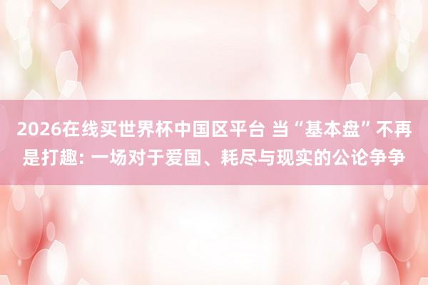 2026在线买世界杯中国区平台 当“基本盘”不再是打趣: 一场对于爱国、耗尽与现实的公论争争