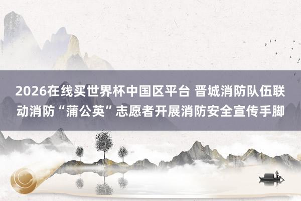 2026在线买世界杯中国区平台 晋城消防队伍联动消防“蒲公英”志愿者开展消防安全宣传手脚