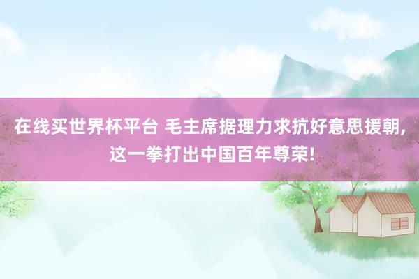在线买世界杯平台 毛主席据理力求抗好意思援朝， 这一拳打出中国百年尊荣!