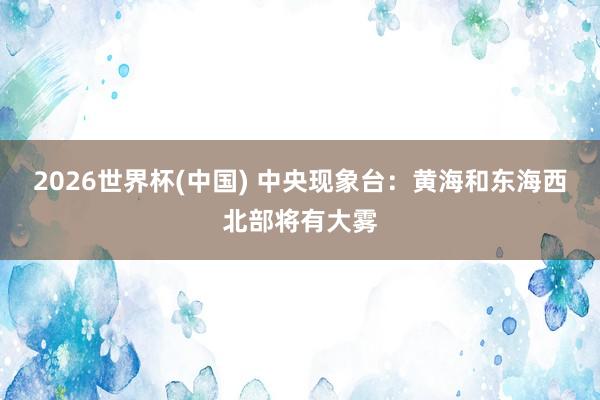 2026世界杯(中国) 中央现象台：黄海和东海西北部将有大雾