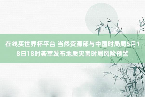 在线买世界杯平台 当然资源部与中国时局局5月18日18时荟萃发布地质灾害时局风险预警