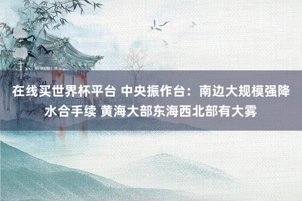在线买世界杯平台 中央振作台：南边大规模强降水合手续 黄海大部东海西北部有大雾