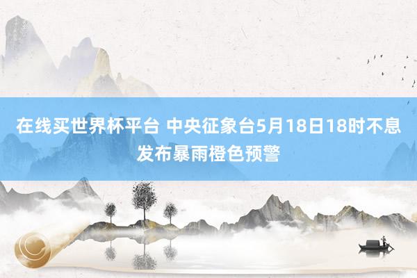 在线买世界杯平台 中央征象台5月18日18时不息发布暴雨橙色预警
