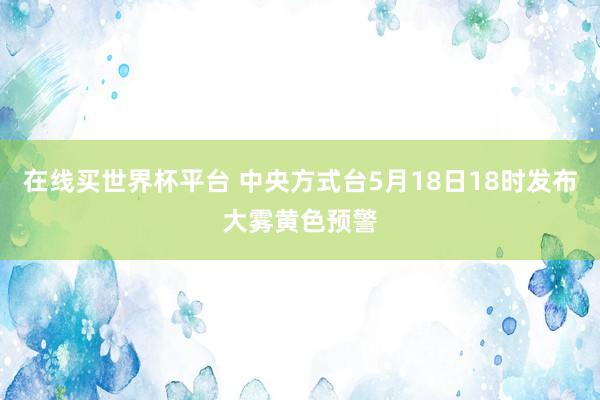 在线买世界杯平台 中央方式台5月18日18时发布大雾黄色预警
