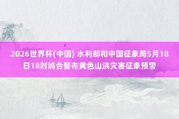 2026世界杯(中国) 水利部和中国征象局5月18日18时鸠合髻布黄色山洪灾害征象预警