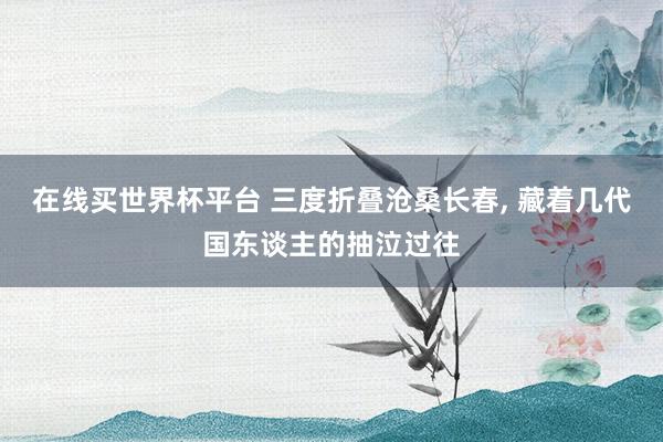 在线买世界杯平台 三度折叠沧桑长春， 藏着几代国东谈主的抽泣过往