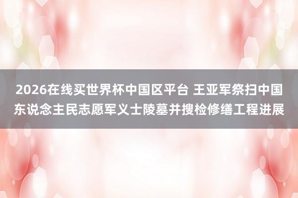 2026在线买世界杯中国区平台 王亚军祭扫中国东说念主民志愿军义士陵墓并搜检修缮工程进展