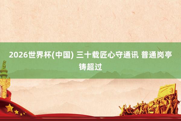 2026世界杯(中国) 三十载匠心守通讯 普通岗亭铸超过