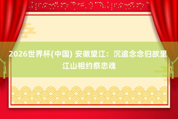 2026世界杯(中国) 安徽望江：沉追念念归故里 江山相约祭忠魂
