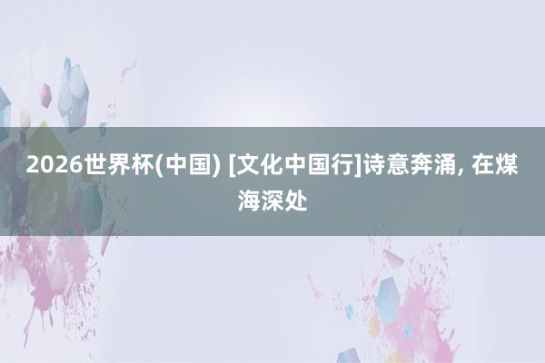 2026世界杯(中国) [文化中国行]诗意奔涌， 在煤海深处