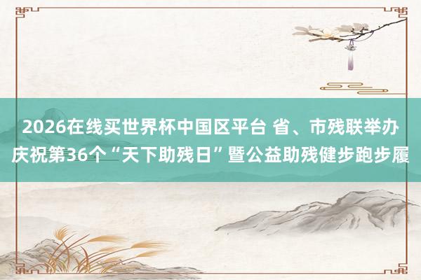 2026在线买世界杯中国区平台 省、市残联举办庆祝第36个“天下助残日”暨公益助残健步跑步履