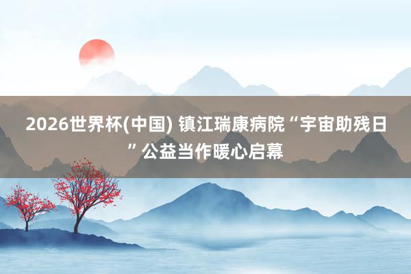 2026世界杯(中国) 镇江瑞康病院“宇宙助残日”公益当作暖心启幕