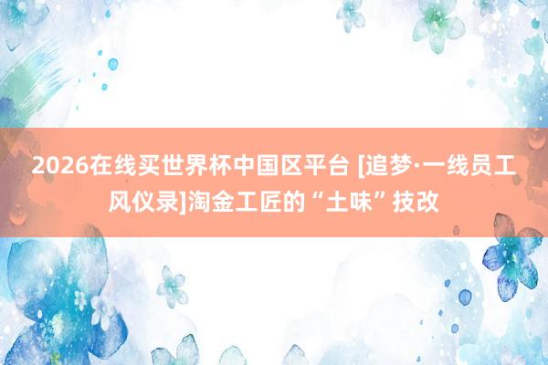 2026在线买世界杯中国区平台 [追梦·一线员工风仪录]淘金工匠的“土味”技改