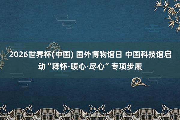 2026世界杯(中国) 国外博物馆日 中国科技馆启动“释怀·暖心·尽心”专项步履