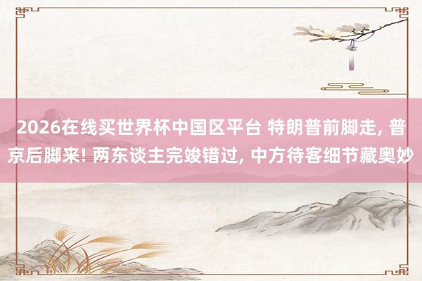 2026在线买世界杯中国区平台 特朗普前脚走， 普京后脚来! 两东谈主完竣错过， 中方待客细节藏奥妙