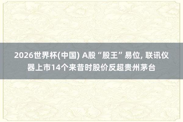 2026世界杯(中国) A股“股王”易位， 联讯仪器上市14个来昔时股价反超贵州茅台