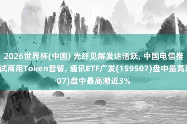 2026世界杯(中国) 光纤见解发达活跃， 中国电信推出寰宇试商用Token套餐， 通讯ETF广发(159507)盘中最高潮近3%