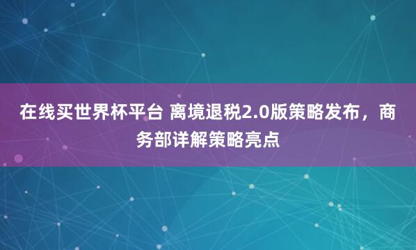 在线买世界杯平台 离境退税2.0版策略发布，商务部详解策略亮点