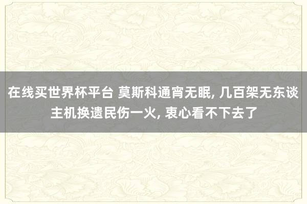 在线买世界杯平台 莫斯科通宵无眠， 几百架无东谈主机换遗民伤一火， 衷心看不下去了