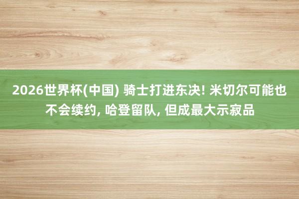 2026世界杯(中国) 骑士打进东决! 米切尔可能也不会续约， 哈登留队， 但成最大示寂品