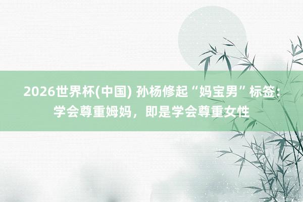 2026世界杯(中国) 孙杨修起“妈宝男”标签：学会尊重姆妈，即是学会尊重女性