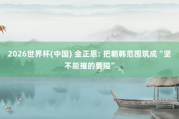 2026世界杯(中国) 金正恩: 把朝韩范围筑成“坚不能摧的要隘”