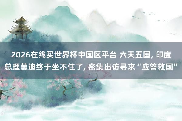 2026在线买世界杯中国区平台 六天五国， 印度总理莫迪终于坐不住了， 密集出访寻求“应答救国”