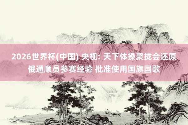 2026世界杯(中国) 央视: 天下体操聚拢会还原俄通顺员参赛经验 批准使用国旗国歌