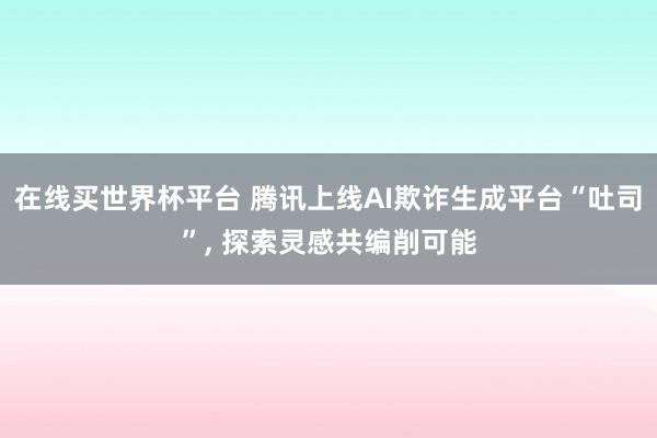 在线买世界杯平台 腾讯上线AI欺诈生成平台“吐司”， 探索灵感共编削可能