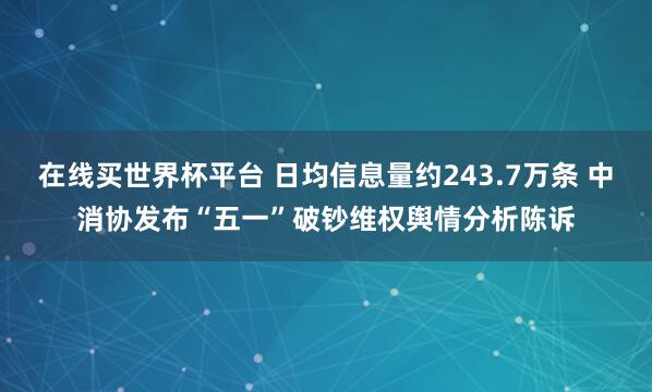 在线买世界杯平台 日均信息量约243.7万条 中消协发布“五一”破钞维权舆情分析陈诉