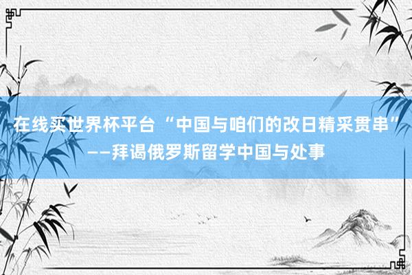 在线买世界杯平台 “中国与咱们的改日精采贯串”——拜谒俄罗斯留学中国与处事