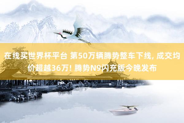 在线买世界杯平台 第50万辆腾势整车下线， 成交均价超越36万! 腾势N9闪充版今晚发布