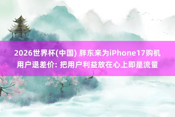2026世界杯(中国) 胖东来为iPhone17购机用户退差价: 把用户利益放在心上即是流量