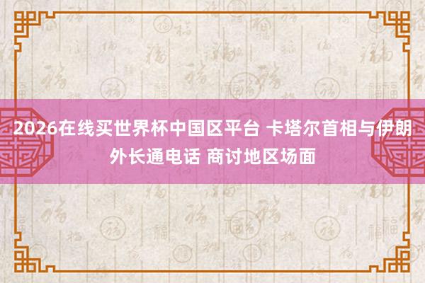 2026在线买世界杯中国区平台 卡塔尔首相与伊朗外长通电话 商讨地区场面