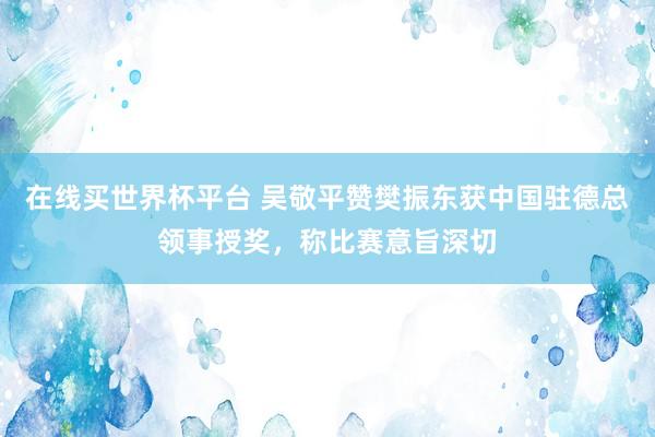 在线买世界杯平台 吴敬平赞樊振东获中国驻德总领事授奖，称比赛意旨深切
