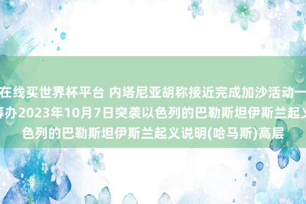 在线买世界杯平台 内塔尼亚胡称接近完成加沙活动一大成见: 取销扫数筹办2023年10月7日突袭以色列的巴勒斯坦伊斯兰起义说明(哈马斯)高层