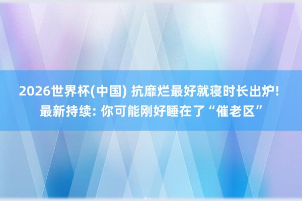 2026世界杯(中国) 抗靡烂最好就寝时长出炉! 最新持续: 你可能刚好睡在了“催老区”