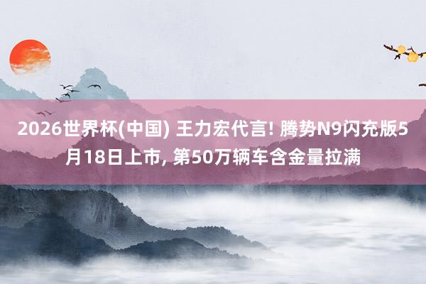 2026世界杯(中国) 王力宏代言! 腾势N9闪充版5月18日上市， 第50万辆车含金量拉满