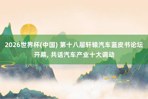 2026世界杯(中国) 第十八届轩辕汽车蓝皮书论坛开幕， 共话汽车产业十大调动