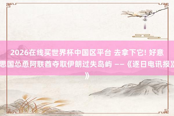2026在线买世界杯中国区平台 去拿下它! 好意思国怂恿阿联酋夺取伊朗过失岛屿 ——《逐日电讯报》