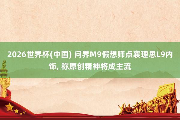 2026世界杯(中国) 问界M9假想师点襄理思L9内饰， 称原创精神将成主流