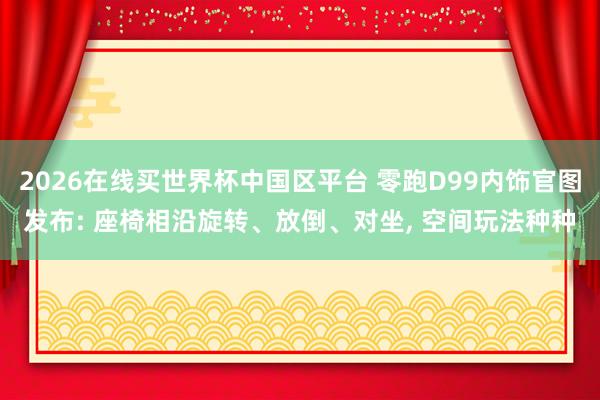2026在线买世界杯中国区平台 零跑D99内饰官图发布: 座椅相沿旋转、放倒、对坐， 空间玩法种种