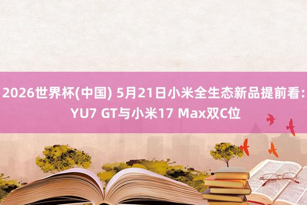 2026世界杯(中国) 5月21日小米全生态新品提前看: YU7 GT与小米17 Max双C位