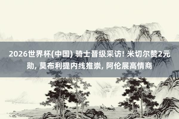 2026世界杯(中国) 骑士晋级采访! 米切尔赞2元勋， 莫布利提内线推崇， 阿伦展高情商