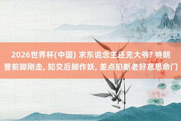 2026世界杯(中国) 求东说念主还充大爷? 特朗普前脚刚走， 知交后脚作妖， 差点掐断老好意思命门