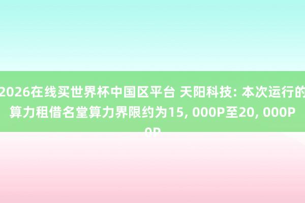 2026在线买世界杯中国区平台 天阳科技: 本次运行的算力租借名堂算力界限约为15， 000P至20， 000P