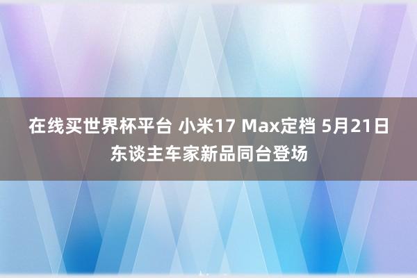 在线买世界杯平台 小米17 Max定档 5月21日东谈主车家新品同台登场